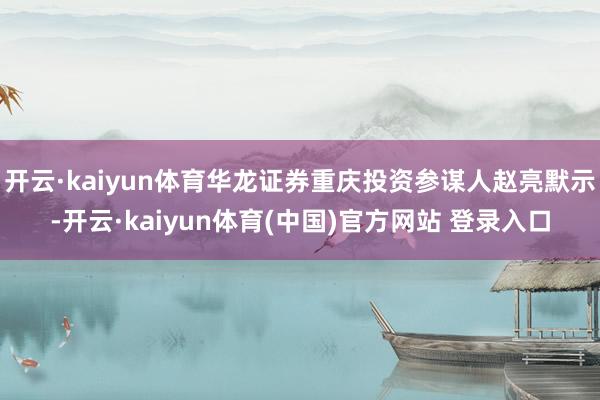 开云·kaiyun体育华龙证券重庆投资参谋人赵亮默示-开云·kaiyun体育(中国)官方网站 登录入口