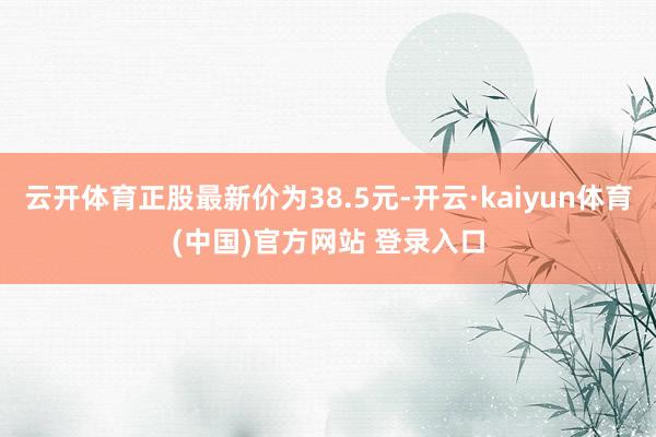云开体育正股最新价为38.5元-开云·kaiyun体育(中国)官方网站 登录入口