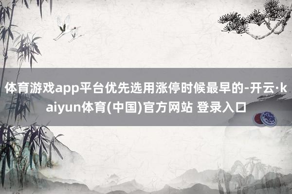 体育游戏app平台优先选用涨停时候最早的-开云·kaiyun体育(中国)官方网站 登录入口