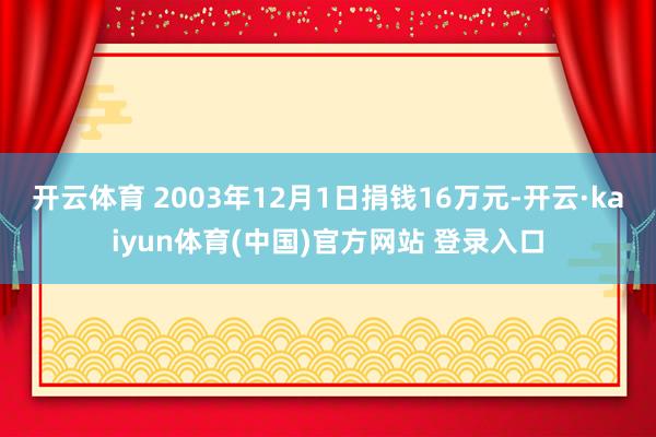 开云体育 2003年12月1日捐钱16万元-开云·kaiyun体育(中国)官方网站 登录入口