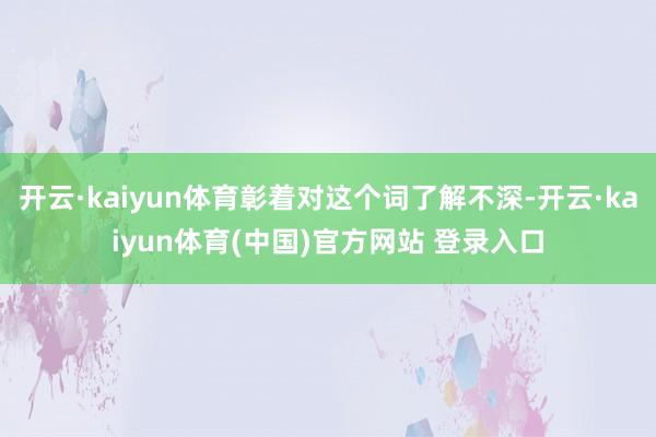 开云·kaiyun体育彰着对这个词了解不深-开云·kaiyun体育(中国)官方网站 登录入口