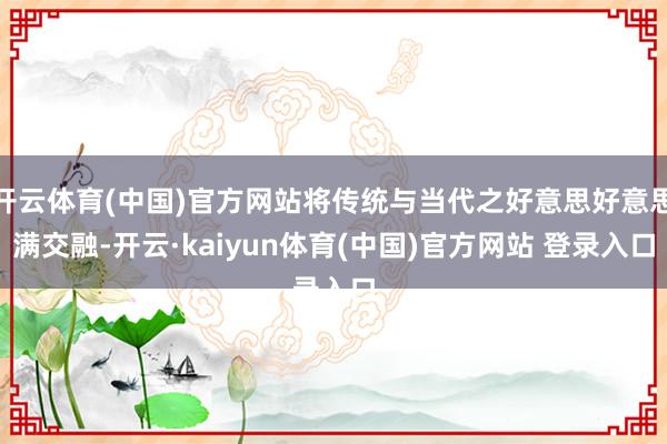 开云体育(中国)官方网站将传统与当代之好意思好意思满交融-开云·kaiyun体育(中国)官方网站 登录入口