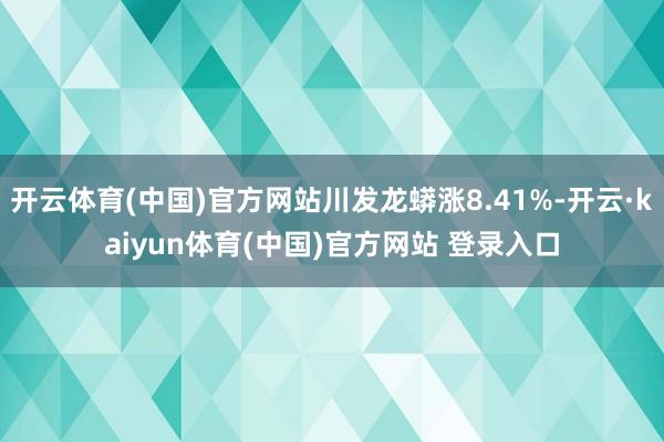 开云体育(中国)官方网站川发龙蟒涨8.41%-开云·kaiyun体育(中国)官方网站 登录入口
