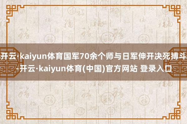 开云·kaiyun体育国军70余个师与日军伸开决死搏斗-开云·kaiyun体育(中国)官方网站 登录入口