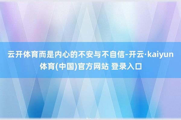 云开体育而是内心的不安与不自信-开云·kaiyun体育(中国)官方网站 登录入口
