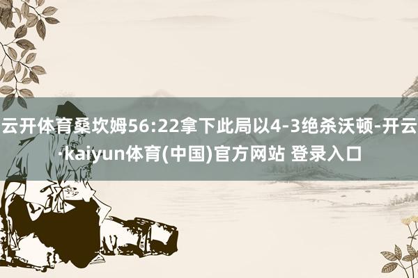 云开体育桑坎姆56:22拿下此局以4-3绝杀沃顿-开云·kaiyun体育(中国)官方网站 登录入口