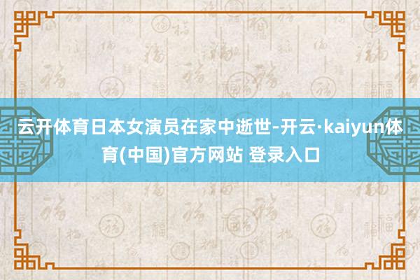 云开体育日本女演员在家中逝世-开云·kaiyun体育(中国)官方网站 登录入口