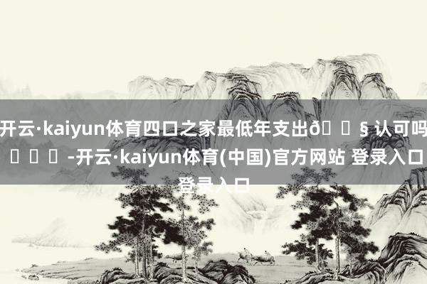 开云·kaiyun体育四口之家最低年支出😧 认可吗 -开云·kaiyun体育(中国)官方网站 登录入口