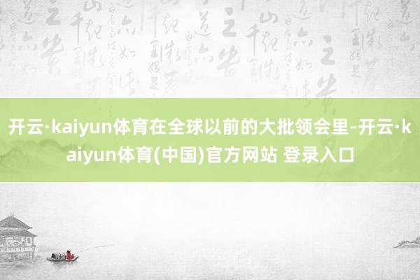 开云·kaiyun体育在全球以前的大批领会里-开云·kaiyun体育(中国)官方网站 登录入口