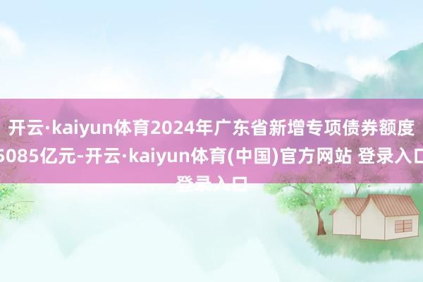 开云·kaiyun体育2024年广东省新增专项债券额度5085亿元-开云·kaiyun体育(中国)官方网站 登录入口