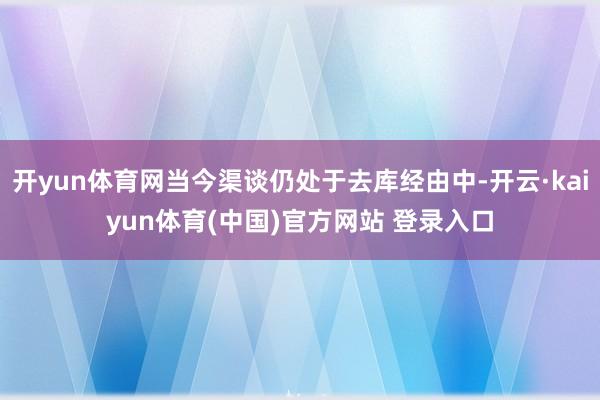 开yun体育网当今渠谈仍处于去库经由中-开云·kaiyun体育(中国)官方网站 登录入口