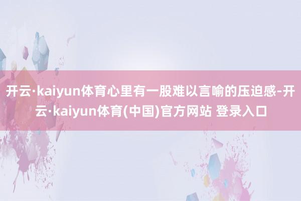 开云·kaiyun体育心里有一股难以言喻的压迫感-开云·kaiyun体育(中国)官方网站 登录入口