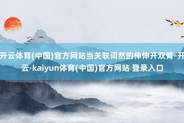 开云体育(中国)官方网站当关联词然的伸伸开双臂-开云·kaiyun体育(中国)官方网站 登录入口