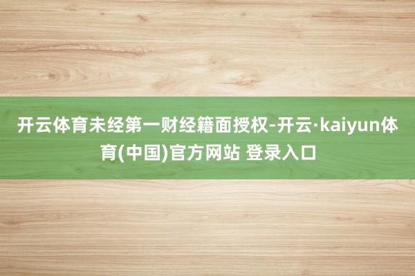开云体育未经第一财经籍面授权-开云·kaiyun体育(中国)官方网站 登录入口