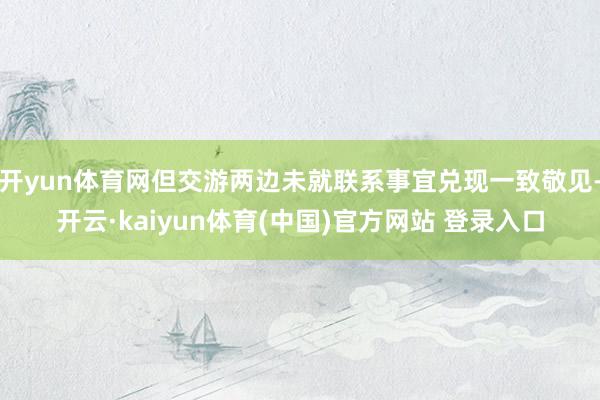 开yun体育网但交游两边未就联系事宜兑现一致敬见-开云·kaiyun体育(中国)官方网站 登录入口