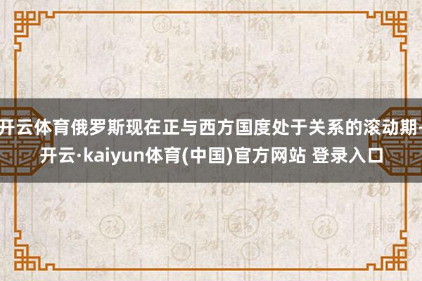 开云体育俄罗斯现在正与西方国度处于关系的滚动期-开云·kaiyun体育(中国)官方网站 登录入口