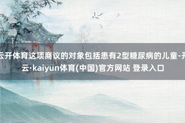 云开体育这项商议的对象包括患有2型糖尿病的儿童-开云·kaiyun体育(中国)官方网站 登录入口