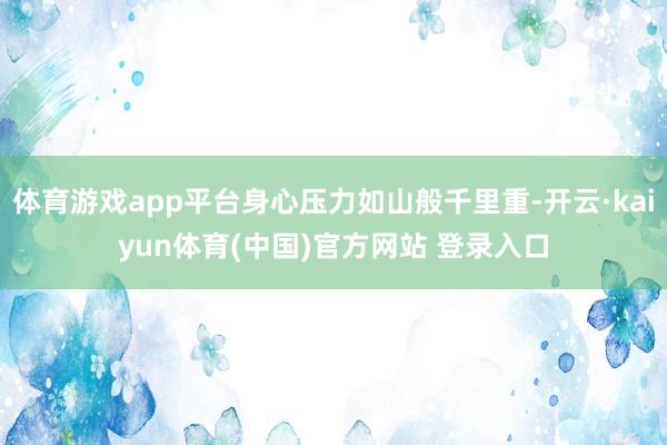 体育游戏app平台身心压力如山般千里重-开云·kaiyun体育(中国)官方网站 登录入口