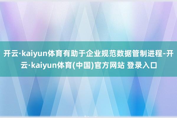 开云·kaiyun体育有助于企业规范数据管制进程-开云·kaiyun体育(中国)官方网站 登录入口