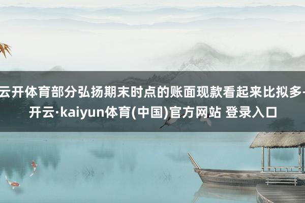 云开体育部分弘扬期末时点的账面现款看起来比拟多-开云·kaiyun体育(中国)官方网站 登录入口