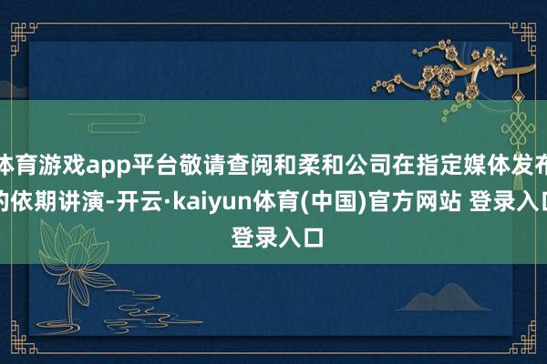 体育游戏app平台敬请查阅和柔和公司在指定媒体发布的依期讲演-开云·kaiyun体育(中国)官方网站 登录入口