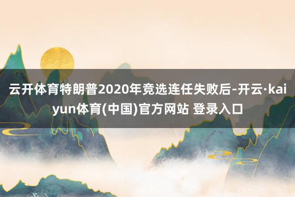 云开体育特朗普2020年竞选连任失败后-开云·kaiyun体育(中国)官方网站 登录入口