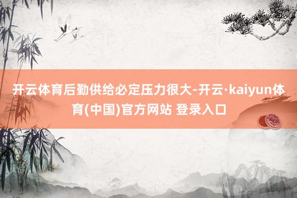 开云体育后勤供给必定压力很大-开云·kaiyun体育(中国)官方网站 登录入口