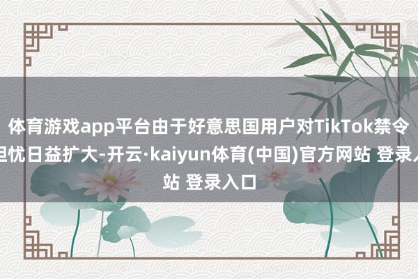 体育游戏app平台由于好意思国用户对TikTok禁令的担忧日益扩大-开云·kaiyun体育(中国)官方网站 登录入口
