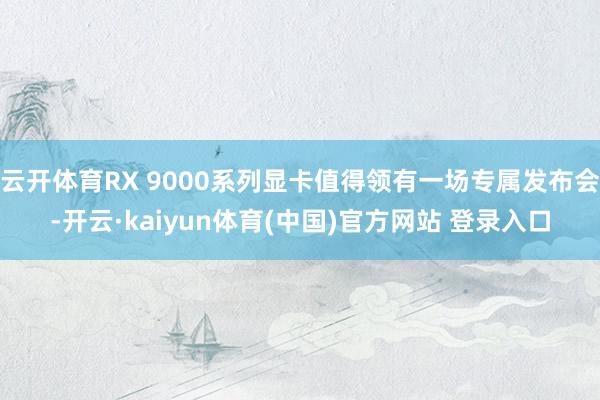 云开体育RX 9000系列显卡值得领有一场专属发布会-开云·kaiyun体育(中国)官方网站 登录入口
