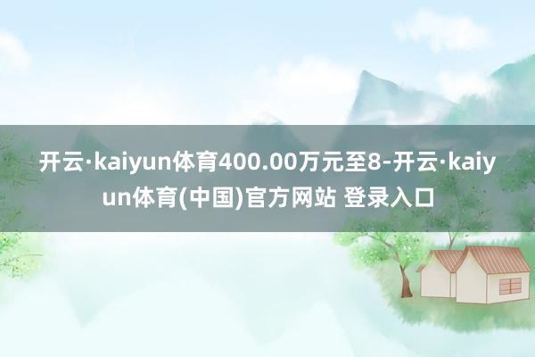 开云·kaiyun体育400.00万元至8-开云·kaiyun体育(中国)官方网站 登录入口