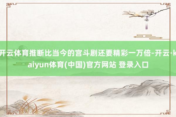 开云体育推断比当今的宫斗剧还要精彩一万倍-开云·kaiyun体育(中国)官方网站 登录入口