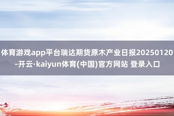 体育游戏app平台瑞达期货原木产业日报20250120-开云·kaiyun体育(中国)官方网站 登录入口