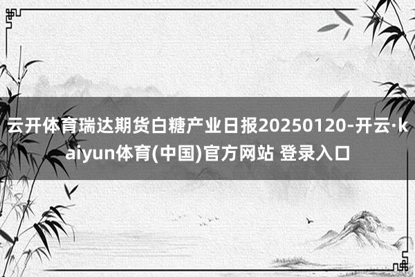 云开体育瑞达期货白糖产业日报20250120-开云·kaiyun体育(中国)官方网站 登录入口