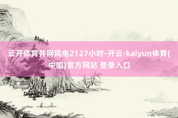 云开体育并网风电2127小时-开云·kaiyun体育(中国)官方网站 登录入口