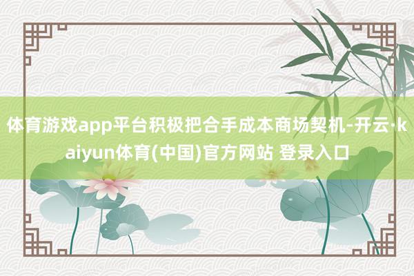 体育游戏app平台积极把合手成本商场契机-开云·kaiyun体育(中国)官方网站 登录入口