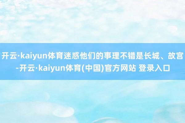 开云·kaiyun体育迷惑他们的事理不错是长城、故宫-开云·kaiyun体育(中国)官方网站 登录入口