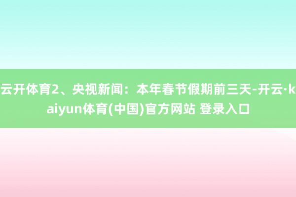 云开体育2、央视新闻：本年春节假期前三天-开云·kaiyun体育(中国)官方网站 登录入口