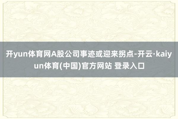 开yun体育网A股公司事迹或迎来拐点-开云·kaiyun体育(中国)官方网站 登录入口