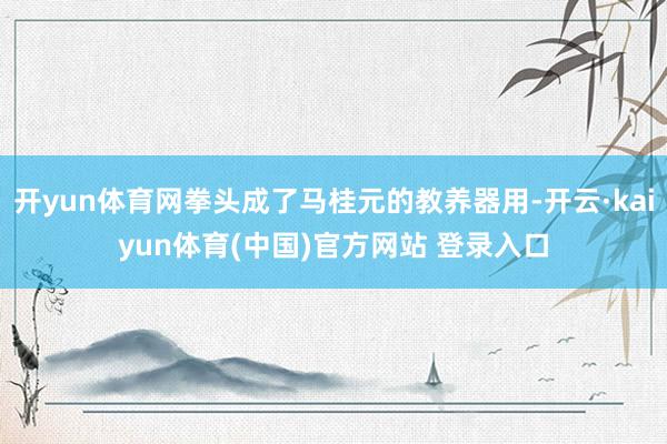 开yun体育网拳头成了马桂元的教养器用-开云·kaiyun体育(中国)官方网站 登录入口