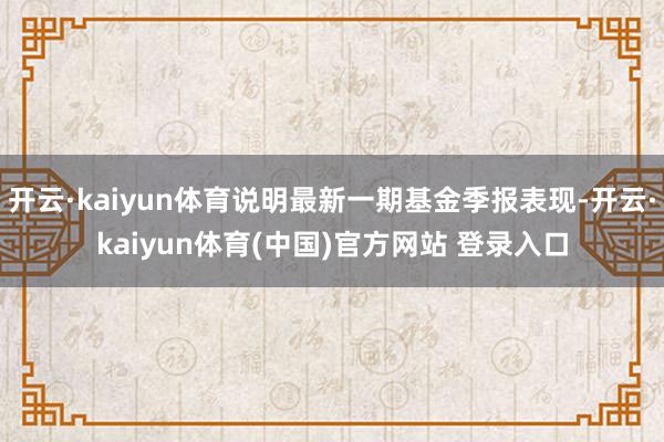 开云·kaiyun体育说明最新一期基金季报表现-开云·kaiyun体育(中国)官方网站 登录入口