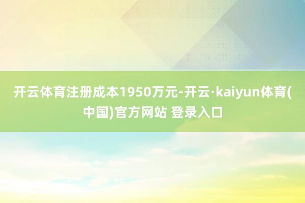 开云体育注册成本1950万元-开云·kaiyun体育(中国)官方网站 登录入口
