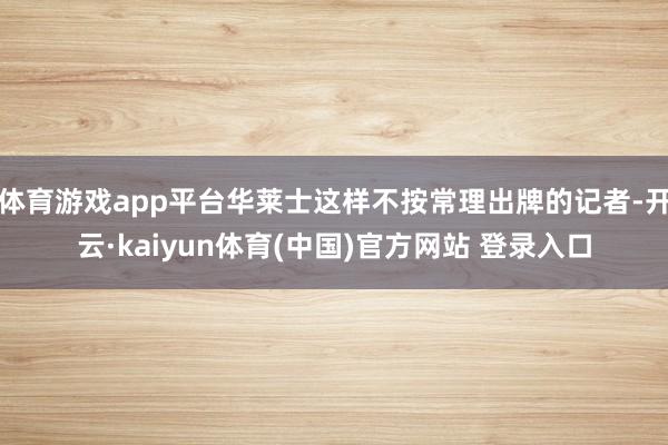 体育游戏app平台华莱士这样不按常理出牌的记者-开云·kaiyun体育(中国)官方网站 登录入口