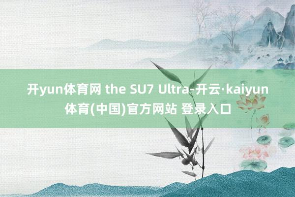 开yun体育网 the SU7 Ultra-开云·kaiyun体育(中国)官方网站 登录入口