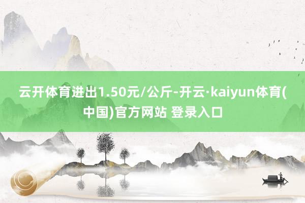 云开体育进出1.50元/公斤-开云·kaiyun体育(中国)官方网站 登录入口