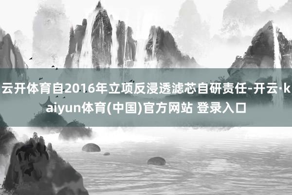 云开体育自2016年立项反浸透滤芯自研责任-开云·kaiyun体育(中国)官方网站 登录入口