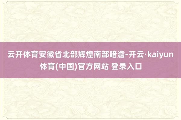 云开体育安徽省北部辉煌南部暗澹-开云·kaiyun体育(中国)官方网站 登录入口