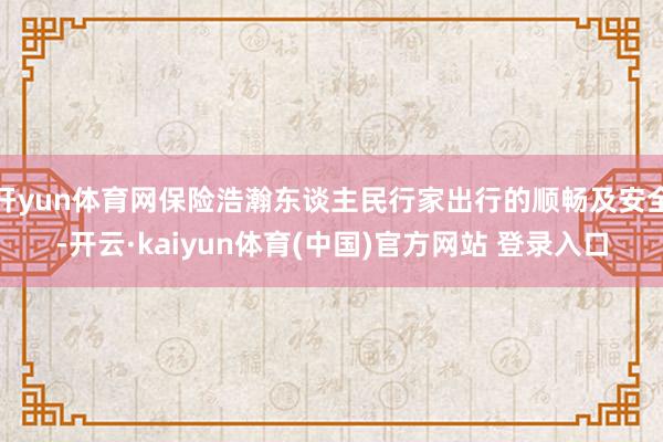 开yun体育网保险浩瀚东谈主民行家出行的顺畅及安全-开云·kaiyun体育(中国)官方网站 登录入口