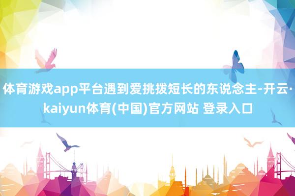 体育游戏app平台遇到爱挑拨短长的东说念主-开云·kaiyun体育(中国)官方网站 登录入口