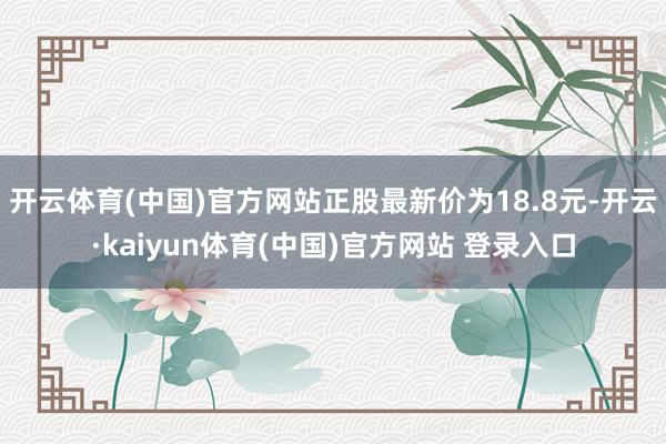 开云体育(中国)官方网站正股最新价为18.8元-开云·kaiyun体育(中国)官方网站 登录入口