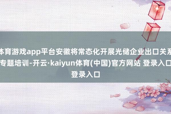 体育游戏app平台安徽将常态化开展光储企业出口关系专题培训-开云·kaiyun体育(中国)官方网站 登录入口